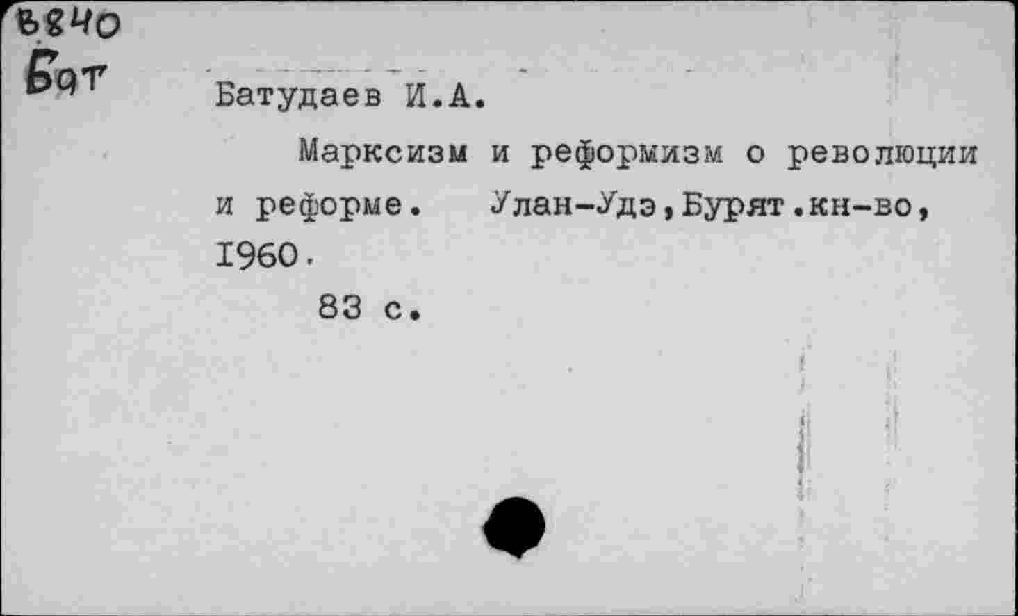 ﻿Рот
Батудаев И.А.
Марксизм и реформизм о революции и реформе. Улан-Удэ,Бурят.кн-во, 1960.
83 с.
('
4
а Н